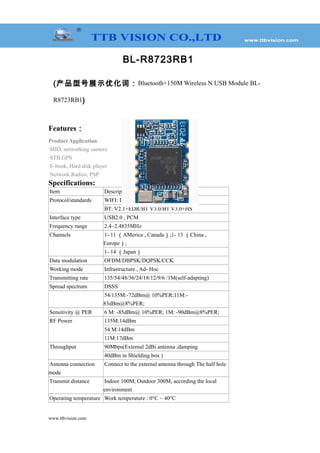 BL-R8723RB1
(产品型号展示优化词：Bluetooth+150M Wireless N USB Module BL-
R8723RB1)
Features：
Product Application
·MID, networking camera
·STB GPS
·E-book, Hard disk player
·Network Radios, PSP
Specifications:
Item Description
Protocol/standards WIFI: IEEE 802.11b/g/n
BT: V2.1+EDR/BT V3.0/BT V3.0+HS
Interface type USB2.0 , PCM
Frequency range 2.4~2.4835MHz
Channels 1- 11 （AMerica , Canada）;1- 13 （China ,
Europe）;
1- 14 （Japan）
Data modulation OFDM/DBPSK/DQPSK/CCK
Working mode Infrastructure , Ad- Hoc
Transmitting rate 135/54/48/36/24/18/12/9/6 /1M(self-adapting)
Spread spectrum DSSS
54/135M:-72dBm@ 10%PER;11M:-
83dBm@8%PER;
Sensitivity @ PER 6 M: -85dBm@ 10%PER; 1M: -90dBm@8%PER;
RF Power 135M:14dBm
54 M:14dBm
11M:17dBm
Throughput 90Mbps(External 2dBi antenna ,damping
40dBm in Shielding box )
Antenna connection
mode
Connect to the external antenna through The half hole
Transmit distance Indoor 100M, Outdoor 300M, according the local
environment
Operating temperature Work temperature : 0°C ~ 40°C
www.ttbvision.com
 