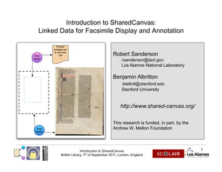 Introduction to SharedCanvas:
Linked Data for Facsimile Display and Annotation


                                         Robert Sanderson
                                               rsanderson@lanl.gov
                                               Los Alamos National Laboratory

                                         Benjamin Albritton
                                               blalbrit@stanford.edu
                                               Stanford University


                                              http://www.shared-canvas.org/

                                         This research is funded, in part, by the
                                         Andrew W. Mellon Foundation




                     Introduction to SharedCanvas                                   1
       British Library, 7th of September 2011, London, England
 