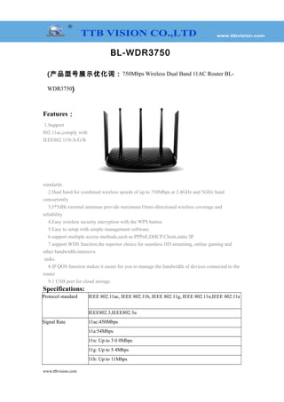 BL-WDR3750
(产品型号展示优化词：750Mbps Wireless Dual Band 11AC Router BL-
WDR3750)
Features：
1.Support
802.11ac,comply with
IEEE802.11N/A/G/B
standards.
2.Dual band for combined wireless speeds of up to 750Mbps at 2.4GHz and 5GHz band
concurrently
3.5*5dBi external antennas provide maximum Omni-directional wireless coverage and
reliability
4.Easy wireless security encryption with the WPS button
5.Easy to setup with simple management software.
6.support multiple access methods,such as PPPoE,DHCP Client,static IP.
7.support WDS function,the superior choice for seamless HD streaming, online gaming and
other bandwidth-intensive
tasks.
8.IP QOS function makes it easier for you to manage the bandwidth of devices connected to the
router
9.1 USB port for cloud storage.
Specifications:
Protocol standard IEEE 802.11ac, IEEE 802.11b, IEEE 802.11g, IEEE 802.11n,IEEE 802.11a
IEEE802.3,IEEE802.3u
Signal Rate 11ac:450Mbps
11a:54Mbps
11n: Up to 3 0 0Mbps
11g: Up to 5 4Mbps
11b: Up to 11Mbps
www.ttbvision.com
 