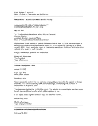Engr. Rodrigo C. Munoz Jr.
Dean – College of Engineering and Architecture
---------------------------------------------------------------------------------------------------------------------------------
----------------------------------------------------------------------------------------------------------------------
Office Memo – Submission of List Needed Faculty


SUBMISSION OF LIST OF NEEDED FACULTY
FOR FIRST SEMESTER, AY 2001-2002

May 12, 2001

To: Vice President of Academic Affairs (Abucay Campus)
Campus Directors
Associate Directors Academic Affairs
Dean of Various Institutes / Institute Coordinators

In preparation for the opening of the First Semester come on June 19, 2001, the undersigned is
requesting you to submit the list of needed instructors in your respective institutes on or before
June 03, 2001. Kindly specify the nature of the possible appointment (Full time/Part time) and the
subjects to be taught by each instructor.

For your information, guidance and compliance.

Rebecca H. Manansala
Vice-President
Tags: office memo
---------------------------------------------------------------------------------------------------------------------------------
----------------------------------------------------------------------------------------------------------------------
Sample Employment Letter

August 11, 2005

Engr. Egan Airis
Dinalupihan, Bataan

Dear Engr. Airis:

We are pleased to confirm that you are being employed by our school in the capacity of College
Instructor. You will report directly to Ms. Rosario Rodrigo, commencing with your start of
employment on August 15, 2005.

Your basic pay shall be Php 15,000.00 a month. You will also be covered by the standard group
benefit plans and fringe benefits, which will be explained to you.

If you agree, please sign the enclosed copy and return for our files.

Respectfully yours,

Ms. Dina Rodriguez
Tags: employment letter
---------------------------------------------------------------------------------------------------------------------------------
----------------------------------------------------------------------------------------------------------------------
Reply Letter Sample to Application Letter

February 19, 2001
 