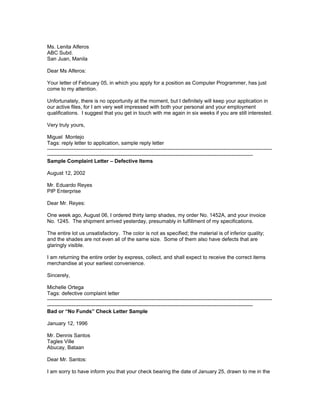 Ms. Lenita Alferos
ABC Subd.
San Juan, Manila

Dear Ms Alferos:

Your letter of February 05, in which you apply for a position as Computer Programmer, has just
come to my attention.

Unfortunately, there is no opportunity at the moment, but I definitely will keep your application in
our active files, for I am very well impressed with both your personal and your employment
qualifications. I suggest that you get in touch with me again in six weeks if you are still interested.

Very truly yours,

Miguel Montejo
Tags: reply letter to application, sample reply letter
---------------------------------------------------------------------------------------------------------------------------------
----------------------------------------------------------------------------------------------------------------------
Sample Complaint Letter – Defective Items

August 12, 2002

Mr. Eduardo Reyes
PIP Enterprise

Dear Mr. Reyes:

One week ago, August 06, I ordered thirty lamp shades, my order No. 1452A, and your invoice
No. 1245. The shipment arrived yesterday, presumably in fulfillment of my specifications.

The entire lot us unsatisfactory. The color is not as specified; the material is of inferior quality;
and the shades are not even all of the same size. Some of them also have defects that are
glaringly visible.

I am returning the entire order by express, collect, and shall expect to receive the correct items
merchandise at your earliest convenience.

Sincerely,

Michelle Ortega
Tags: defective complaint letter
---------------------------------------------------------------------------------------------------------------------------------
----------------------------------------------------------------------------------------------------------------------
Bad or “No Funds” Check Letter Sample

January 12, 1996

Mr. Dennis Santos
Tagles Ville
Abucay, Bataan

Dear Mr. Santos:

I am sorry to have inform you that your check bearing the date of January 25, drawn to me in the
 