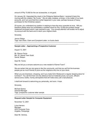 amount of Php 15,000 for the car accessories, is not good.

On January 26, I deposited the check in the Philippine National Bank. I received it back this
morning with the notation “No Funds.” We all make mistakes, at times, in the matter of our bank
accounts, and I am sure that this is what happened in your case, perhaps because of heavy
purchases for the Christmas season.

Of course, you understand my position in wishing to have the error corrected at once. Will you
therefore please send me immediately a certified check for Php 15,000 plus protest charge
(statement enclosed) which I was required to pay. Your prompt attention will enable me to adjust
my account with the bank and to return your original check.

Sincerely,

Janice Ortega
Tags: bad check, Claim and Complaint Letter, no funds check
---------------------------------------------------------------------------------------------------------------------------------
----------------------------------------------------------------------------------------------------------------------
Sample Letter – Approaching a Prospective Customer

August 12, 2001

Mr. Ramon Ferria
Blk. 02, Samal Town Subd.
Samal, Bataan

Dear Mr. Ferria:

May we bid you a sincere welcome as a new resident of Samal Town?

We are certain that you are going to like this community, and that you will find the business
people just as much friends of yours as the neighbors who live on your block.

When you are downtown, shopping, won’t you make Cel’s Restaurant a regular stopping place for
luncheon? You will find here not only delicious food at moderate prices, but quick, efficient
service and a restful, homey atmosphere that will make every call a real pleasure.

I shall look forward to welcoming you personally, and soon, I hope.

Sincerely,

Michael Santos
General Manager
Tags: prospective customer letter sample
---------------------------------------------------------------------------------------------------------------------------------
----------------------------------------------------------------------------------------------------------------------
Request Letter Sample for Computer Equipment

November 12, 2001

Loiue Herrera
Manager
ACE Computer Corp.
Angeles, Pampanga

Dear Mr. Herrera,
 
