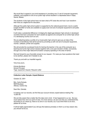 We would like to appeal to your kind assistance in providing one (1) set of computer equipment,
software, and supplies to one of our public high school situated in a depressed area in Sapa,
Samal, Bataan.

The students in this high school have not seen what a PC looks like and how it can transform
their lives as a digital tool for education.

Although the public high school system is supported by the national government, due to a awful
budget shortfall no funds are available to supply even one set of computer equipment to all public
high schools.

It will make a substantial difference in bridging the digital gap between high schools in developed
countries that have computers for each student as against one computer for an entire high school
in a developing country such as ours.

We are attaching below a profile of our local public high school to give you an idea of the
numbers of beneficiary that will be served by providing us with one set of computer equipment,
monitor, software, printer and supplies.

We will provide the counterpart funds for training the teacher in the use of the computer as a
teaching tool to the high school classes together with a one year donation of DSL connectivity
through one of the major telecommunication company operating in the area of Samal.

We look forward to your favorable answer to our request. If in case you have questions that need
to be clarified, please don’t hesitate to ask.

Thank you and with our heartfelt regards.

Very truly yours,

Erlinda Bonifacio
School Principal
Tags: equipment request, Request Letter
---------------------------------------------------------------------------------------------------------------------------------
----------------------------------------------------------------------------------------------------------------------
Collection Letter Sample- Unpaid Balance

October 22, 2001

Mrs. Carla Estrada
MER Boutique
Alfonso, Cavite City

Dear Mrs. Estrada:

In looking over our records, we find that your account shows unpaid balance totaling Php
12,587.00.

We are fully aware that a matter like this slips one’s mind. It has happened to us, too. But you
must realize that, from our point of view, it is more serious, we are sure that you understand this.
According to our check-up, there is no error in our records, but, if you think there is an error,
please let us know.

It will be highly appreciated if you will pay this balance promptly or inform us of any reason why
you should not do so.
 