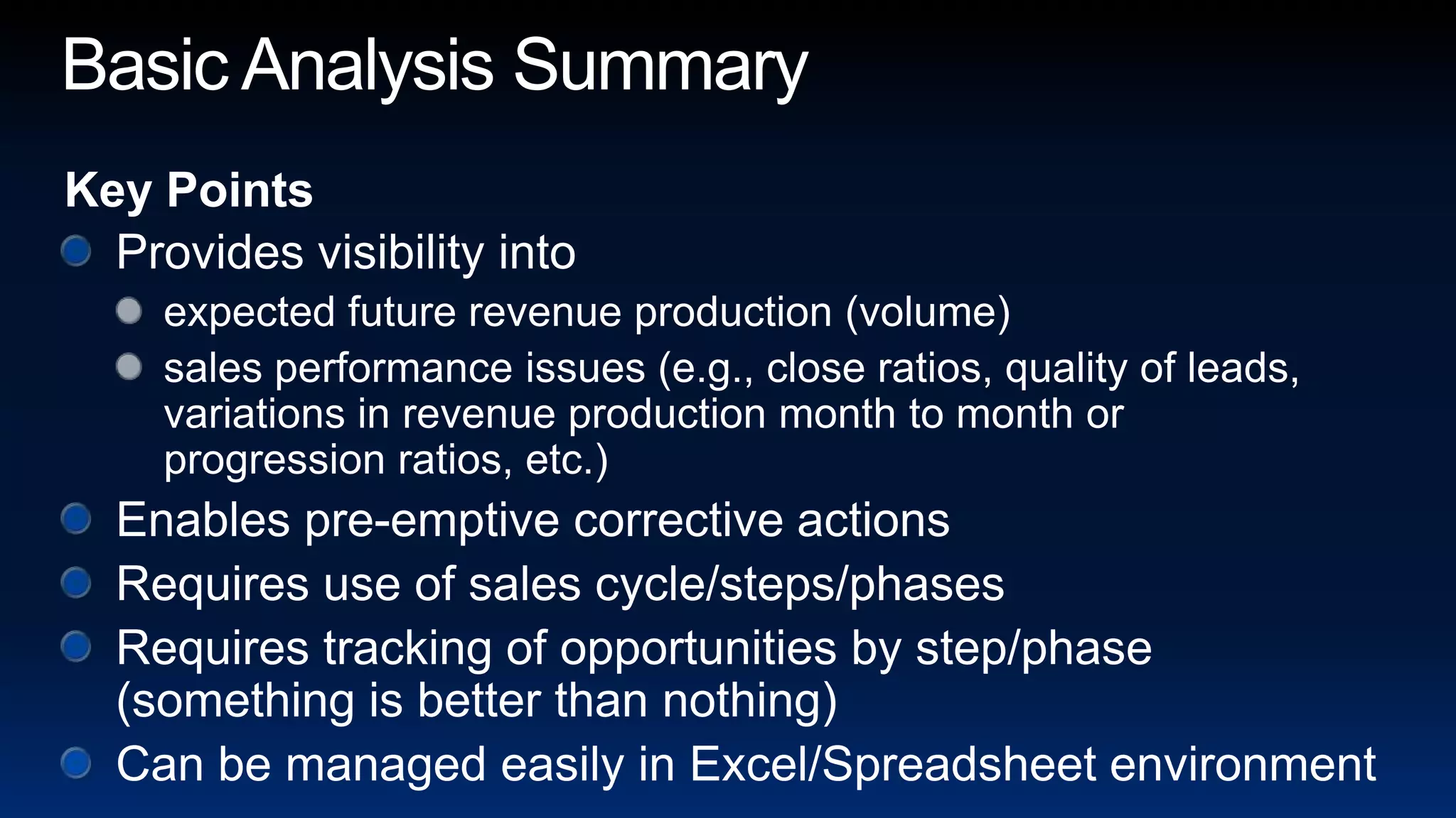 Basic Analysis SummaryKey PointsProvides visibility intoexpected future revenue production (volume)sales performance issues (e.g., close ratios, quality of leads, variations in revenue production month to month or progression ratios, etc.)Enables pre-emptive corrective actionsRequires use of sales cycle/steps/phasesRequires tracking of opportunities by step/phase (something is better than nothing)Can be managed easily in Excel/Spreadsheet environment
