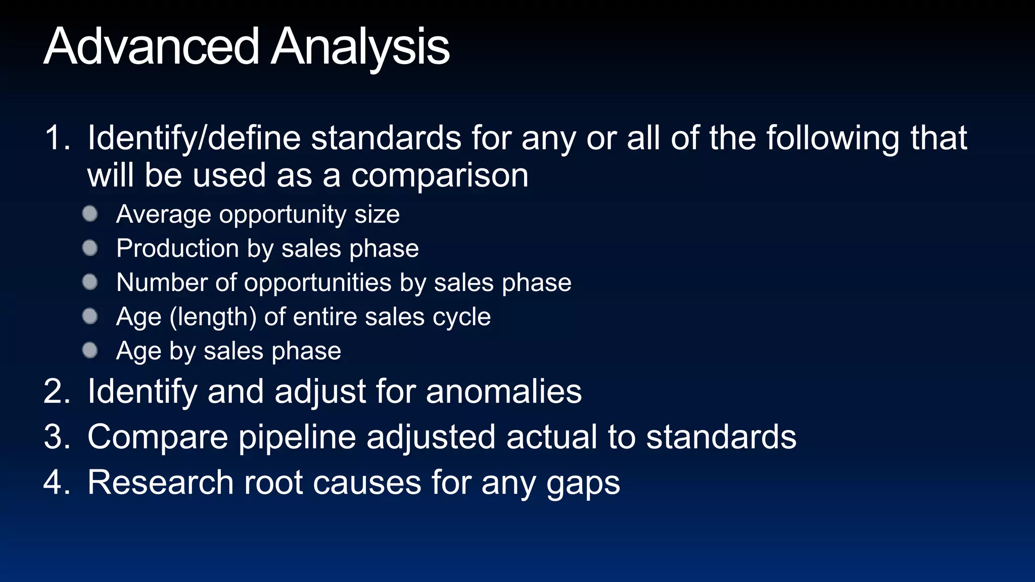 Advanced AnalysisIdentify/define standards for any or all of the following that will be used as a comparisonAverage opportunity sizeProduction by sales phaseNumber of opportunities by sales phaseAge (length) of entire sales cycleAge by sales phaseIdentify and adjust for anomaliesCompare pipeline adjusted actual to standardsResearch root causes for any gaps