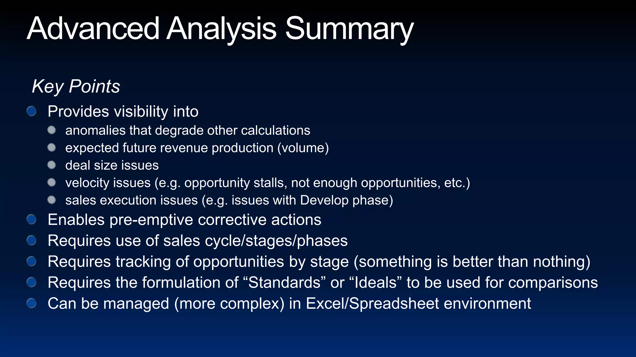 Advanced Analysis SummaryKey PointsProvides visibility intoanomalies that degrade other calculationsexpected future revenue production (volume)deal size issuesvelocity issues (e.g. opportunity stalls, not enough opportunities, etc.)sales execution issues (e.g. issues with Develop phase)Enables pre-emptive corrective actionsRequires use of sales cycle/stages/phasesRequires tracking of opportunities by stage (something is better than nothing)Requires the formulation of “Standards” or “Ideals” to be used for comparisonsCan be managed (more complex) in Excel/Spreadsheet environment