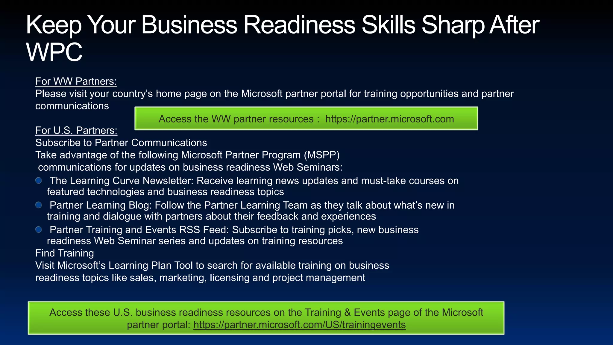 Keep Your Business Readiness Skills Sharp After WPCFor WW Partners: Please visit your country’s home page on the Microsoft partner portal for training opportunities and partner communications   For U.S. Partners: Subscribe to Partner CommunicationsTake advantage of the following Microsoft Partner Program (MSPP) communications for updates on business readiness Web Seminars: The Learning Curve Newsletter: Receive learning news updates and must-take courses on featured technologies and business readiness topics Partner Learning Blog: Follow the Partner Learning Team as they talk about what’s new in training and dialogue with partners about their feedback and experiences Partner Training and Events RSS Feed: Subscribe to training picks, new business readiness Web Seminar series and updates on training resourcesFind Training Visit Microsoft’s Learning Plan Tool to search for available training on business readiness topics like sales, marketing, licensing and project managementAccess the WW partner resources :  https://partner.microsoft.comAccess these U.S. business readiness resources on the Training & Events page of the Microsoft partner portal: https://partner.microsoft.com/US/trainingevents