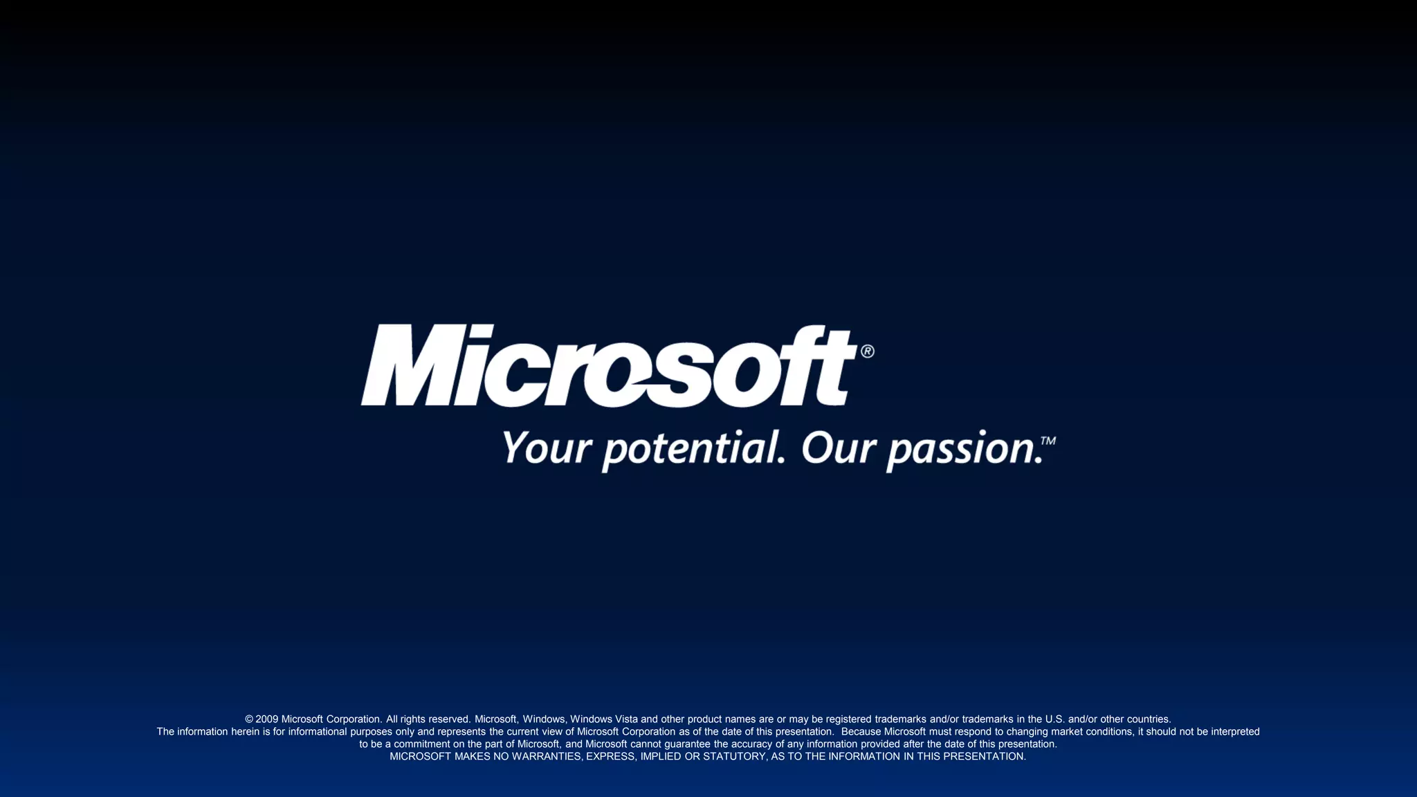 © 2009 Microsoft Corporation. All rights reserved. Microsoft, Windows, Windows Vista and other product names are or may be registered trademarks and/or trademarks in the U.S. and/or other countries.The information herein is for informational purposes only and represents the current view of Microsoft Corporation as of the date of this presentation.  Because Microsoft must respond to changing market conditions, it should not be interpreted to be a commitment on the part of Microsoft, and Microsoft cannot guarantee the accuracy of any information provided after the date of this presentation.  MICROSOFT MAKES NO WARRANTIES, EXPRESS, IMPLIED OR STATUTORY, AS TO THE INFORMATION IN THIS PRESENTATION.