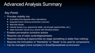 Advanced Analysis SummaryKey PointsProvides visibility intoanomalies that degrade other calculationsexpected future revenue production (volume)deal size issuesvelocity issues (e.g. opportunity stalls, not enough opportunities, etc.)sales execution issues (e.g. issues with Develop phase)Enables pre-emptive corrective actionsRequires use of sales cycle/stages/phasesRequires tracking of opportunities by stage (something is better than nothing)Requires the formulation of “Standards” or “Ideals” to be used for comparisonsCan be managed (more complex) in Excel/Spreadsheet environment