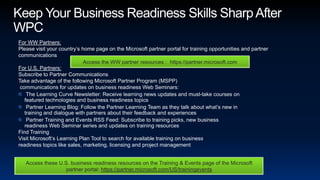 Keep Your Business Readiness Skills Sharp After WPCFor WW Partners: Please visit your country’s home page on the Microsoft partner portal for training opportunities and partner communications   For U.S. Partners: Subscribe to Partner CommunicationsTake advantage of the following Microsoft Partner Program (MSPP) communications for updates on business readiness Web Seminars: The Learning Curve Newsletter: Receive learning news updates and must-take courses on featured technologies and business readiness topics Partner Learning Blog: Follow the Partner Learning Team as they talk about what’s new in training and dialogue with partners about their feedback and experiences Partner Training and Events RSS Feed: Subscribe to training picks, new business readiness Web Seminar series and updates on training resourcesFind Training Visit Microsoft’s Learning Plan Tool to search for available training on business readiness topics like sales, marketing, licensing and project managementAccess the WW partner resources :  https://partner.microsoft.comAccess these U.S. business readiness resources on the Training & Events page of the Microsoft partner portal: https://partner.microsoft.com/US/trainingevents