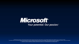 © 2009 Microsoft Corporation. All rights reserved. Microsoft, Windows, Windows Vista and other product names are or may be registered trademarks and/or trademarks in the U.S. and/or other countries.The information herein is for informational purposes only and represents the current view of Microsoft Corporation as of the date of this presentation.  Because Microsoft must respond to changing market conditions, it should not be interpreted to be a commitment on the part of Microsoft, and Microsoft cannot guarantee the accuracy of any information provided after the date of this presentation.  MICROSOFT MAKES NO WARRANTIES, EXPRESS, IMPLIED OR STATUTORY, AS TO THE INFORMATION IN THIS PRESENTATION.