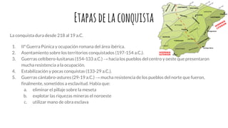 Etapasdelaconquista
La conquista dura desde 218 al 19 a.C.
1. IIª Guerra Púnica y ocupación romana del área ibérica.
2. Asentamiento sobre los territorios conquistados (197-154 a.C.).
3. Guerras celtíbero-lusitanas (154-133 a.C.) → hacia los pueblos del centro y oeste que presentaron
mucha resistencia a la ocupación.
4. Estabilización y pocas conquistas (133-29 a.C.).
5. Guerras cántabro-astures (29-19 a.C.) → mucha resistencia de los pueblos del norte que fueron,
finalmente, sometidos a esclavitud. Había que:
a. eliminar el pillaje sobre la meseta
b. explotar las riquezas mineras el noroeste
c. utilizar mano de obra esclava
 
