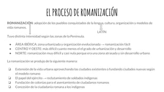 ELPROCESODEROMANIZACIÓN
ROMANIZACIÓN: adopción de los pueblos conquistados de la lengua, cultura, organización y modelos de
vida romanos.
LATÍN
Tuvo distinta intensidad según las zonas de la Península.
● ÁREA IBÉRICA: zona urbanizada y organización evolucionada → romanización fácil
● CENTRO Y OESTE: más difícil cuanto menos el el grado de urbanización y desarrollo
● NORTE: romanización muy difícil y casi nula porque era una zona atrasada y sin desarrollo urbano
La romanización se produjo de la siguiente manera:
❏ Extensión de la vida urbana aprovechando las ciudades existentes o fundando ciudades nuevas según
el modelo romano
❏ El papel del ejército → reclutamiento de soldados indígenas
❏ Fundación de colonias para el asentamiento de ciudadanos romanos
❏ Concesión de la ciudadanía romana a los indígenas
 