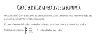Característicasgeneralesdelaeconomía
Hispania entró en el sistema de producción esclavista donde toda mano de obra era
esclava, procedente de las conquistas.
Economía colonial: salen materias primas / entran productos manufacturados
Hispania producía:
● trigo
● vino
● aceite
+ minerales (oro, plata y cobre)
 