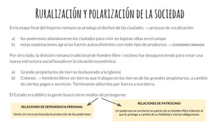 Ruralizaciónypolarizacióndelasociedad
En la etapa final del Imperio romano se produjo el declive de las ciudades → proceso de ruralización:
a) los poderosos abandonaron las ciudades para vivir en lujosas villas en el campo
b) estas explotaciones agrarias fueron autosuficientes con todo tipo de productos → ECONOMÍA CERRADA
Por otro lado, la división romana tradicional de hombre libre / esclavo fue desapareciendo para crear una
nueva estructura social basada en la situación económica:
a) Grande propietarios de tierras (incluyendo a la Iglesia)
b) Colonos → hombres libres sin tierras que trabajan en las tierras de los grandes propietarios, a cambio
de ciertos pagos y servicios. Terminaron adscritos por fuerza a esa tierra.
El Estado era débil y la gente buscó otros modos de protegerse:
RELACIONES DE DEPENDENCIA PERSONAL
Gente sin recursos buscaba la protección de los poderosos
RELACIONES DE PATROCINIO
Un poderoso se convierte en patrón de un hombre libre (cliente) al
que le protege a cambio de su fidelidad y ciertas obligaciones
 
