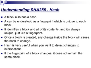 Understanding SHA256 - Hash
 A block also has a hash.
 A can be understood as a fingerprint which is unique to each
block.
 It identifies a block and all of its contents, and it's always
unique, just like a fingerprint.
 Once a block is created, any change inside the block will cause
the hash to change.
 Hash is very useful when you want to detect changes to
intersections.
 If the fingerprint of a block changes, it does not remain the
same block.
 