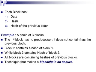  Each Block has :
1) Data
2) Hash
3) Hash of the previous block
Example : A chain of 3 blocks.
 The 1st block has no predecessor; it does not contain has the
previous block.
 Block 2 contains a hash of block 1.
 While block 3 contains Hash of block 2.
 All blocks are containing hashes of previous blocks.
 Technique that makes a blockchain so secure.
 