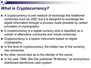 What is Cryptocurrency?
 A cryptocurrency is one medium of exchange like traditional
currencies such as USD, but it is designed to exchange the
digital information through a process made possible by certain
principles of cryptography.
 A cryptocurrency is a digital currency and is classified as a
subset of alternative currencies and virtual currencies.
 Cryptocurrency is a bearer instrument based on digital
cryptography.
 In this kind of cryptocurrency, the holder has of the currency
has ownership.
 No other record kept as to the identity of the owner.
 In the year 1998, Wei Dai published "B-Money," an anonymous,
distributed electronica cash system
 