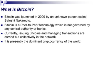 What is Bitcoin?
 Bitcoin was launched in 2009 by an unknown person called
Satoshi Nakamoto.
 Bitcoin is a Peer-to-Peer technology which is not governed by
any central authority or banks.
 Currently, issuing Bitcoins and managing transactions are
carried out collectively in the network.
 It is presently the dominant cryptocurrency of the world.
 