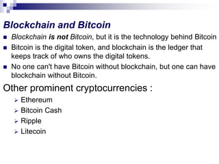Blockchain and Bitcoin
 Blockchain is not Bitcoin, but it is the technology behind Bitcoin
 Bitcoin is the digital token, and blockchain is the ledger that
keeps track of who owns the digital tokens.
 No one can't have Bitcoin without blockchain, but one can have
blockchain without Bitcoin.
Other prominent cryptocurrencies :
 Ethereum
 Bitcoin Cash
 Ripple
 Litecoin
 