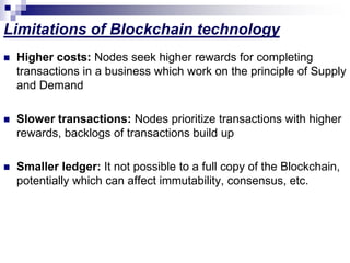 Limitations of Blockchain technology
 Higher costs: Nodes seek higher rewards for completing
transactions in a business which work on the principle of Supply
and Demand
 Slower transactions: Nodes prioritize transactions with higher
rewards, backlogs of transactions build up
 Smaller ledger: It not possible to a full copy of the Blockchain,
potentially which can affect immutability, consensus, etc.
 