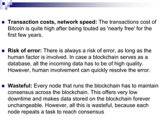  Transaction costs, network speed: The transactions cost of
Bitcoin is quite high after being touted as 'nearly free' for the
first few years.
 Risk of error: There is always a risk of error, as long as the
human factor is involved. In case a blockchain serves as a
database, all the incoming data has to be of high quality.
However, human involvement can quickly resolve the error.
 Wasteful: Every node that runs the blockchain has to maintain
consensus across the blockchain. This offers very low
downtime and makes data stored on the blockchain forever
unchangeable. However, all this is wasteful, because each
node repeats a task to reach consensus
 