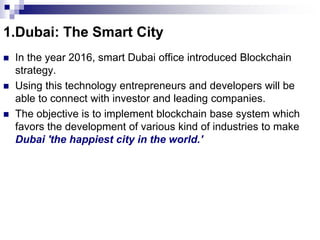 1.Dubai: The Smart City
 In the year 2016, smart Dubai office introduced Blockchain
strategy.
 Using this technology entrepreneurs and developers will be
able to connect with investor and leading companies.
 The objective is to implement blockchain base system which
favors the development of various kind of industries to make
Dubai 'the happiest city in the world.'
 