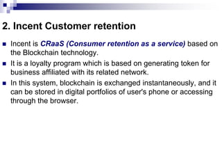 2. Incent Customer retention
 Incent is CRaaS (Consumer retention as a service) based on
the Blockchain technology.
 It is a loyalty program which is based on generating token for
business affiliated with its related network.
 In this system, blockchain is exchanged instantaneously, and it
can be stored in digital portfolios of user's phone or accessing
through the browser.
 