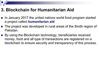 3. Blockchain for Humanitarian Aid
 In January 2017 the united nations world food program started
a project called humanitarian aid.
 The project was developed in rural areas of the Sindh region of
Pakistan.
 By using the Blockchain technology, beneficiaries received
money, food and all type of transactions are registered on a
blockchain to ensure security and transparency of this process.
 