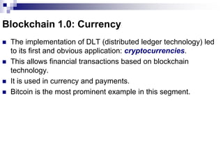 Blockchain 1.0: Currency
 The implementation of DLT (distributed ledger technology) led
to its first and obvious application: cryptocurrencies.
 This allows financial transactions based on blockchain
technology.
 It is used in currency and payments.
 Bitcoin is the most prominent example in this segment.
 