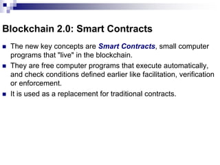 Blockchain 2.0: Smart Contracts
 The new key concepts are Smart Contracts, small computer
programs that "live" in the blockchain.
 They are free computer programs that execute automatically,
and check conditions defined earlier like facilitation, verification
or enforcement.
 It is used as a replacement for traditional contracts.
 