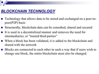 BLOCKCHAIN TECHNOLOGY
 Technology that allows data to be stored and exchanged on a peer-to-
peer(P2P) basis
 Structurally, blockchain data can be consulted, shared and secured
 It is used in a decentralized manner and removes the need for
intermediaries, or "trusted third parties“
 When a block has been validated, it is added to the blockchain and
shared with the network
 Blocks are connected to each other in such a way that if users wish to
change one block, the entire blockchain must also be changed.
 