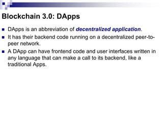 Blockchain 3.0: DApps
 DApps is an abbreviation of decentralized application.
 It has their backend code running on a decentralized peer-to-
peer network.
 A DApp can have frontend code and user interfaces written in
any language that can make a call to its backend, like a
traditional Apps.
 