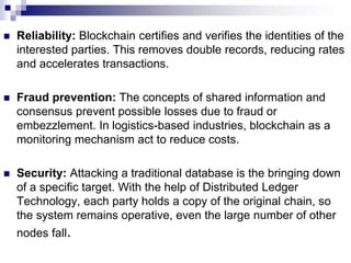  Reliability: Blockchain certifies and verifies the identities of the
interested parties. This removes double records, reducing rates
and accelerates transactions.
 Fraud prevention: The concepts of shared information and
consensus prevent possible losses due to fraud or
embezzlement. In logistics-based industries, blockchain as a
monitoring mechanism act to reduce costs.
 Security: Attacking a traditional database is the bringing down
of a specific target. With the help of Distributed Ledger
Technology, each party holds a copy of the original chain, so
the system remains operative, even the large number of other
nodes fall.
 