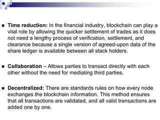  Time reduction: In the financial industry, blockchain can play a
vital role by allowing the quicker settlement of trades as it does
not need a lengthy process of verification, settlement, and
clearance because a single version of agreed-upon data of the
share ledger is available between all stack holders.
 Collaboration – Allows parties to transact directly with each
other without the need for mediating third parties.
 Decentralized: There are standards rules on how every node
exchanges the blockchain information. This method ensures
that all transactions are validated, and all valid transactions are
added one by one.
 