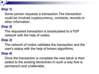 Step 1)
Some person requests a transaction.The transaction
could be involved cryptocurrency, contracts, records or
other information.
Step 2)
The requested transaction is broadcasted to a P2P
network with the help of nodes.
Step 3)
The network of nodes validates the transaction and the
user's status with the help of known algorithms.
Step 4)
Once the transaction is complete the new block is then
added to the existing blockchain.In such a way that is
permanent and unalterable.
 