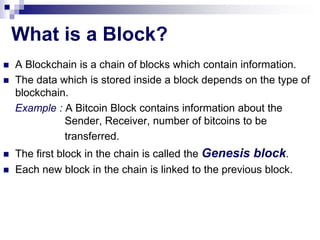 What is a Block?
 A Blockchain is a chain of blocks which contain information.
 The data which is stored inside a block depends on the type of
blockchain.
Example : A Bitcoin Block contains information about the
Sender, Receiver, number of bitcoins to be
transferred.
 The first block in the chain is called the Genesis block.
 Each new block in the chain is linked to the previous block.
 