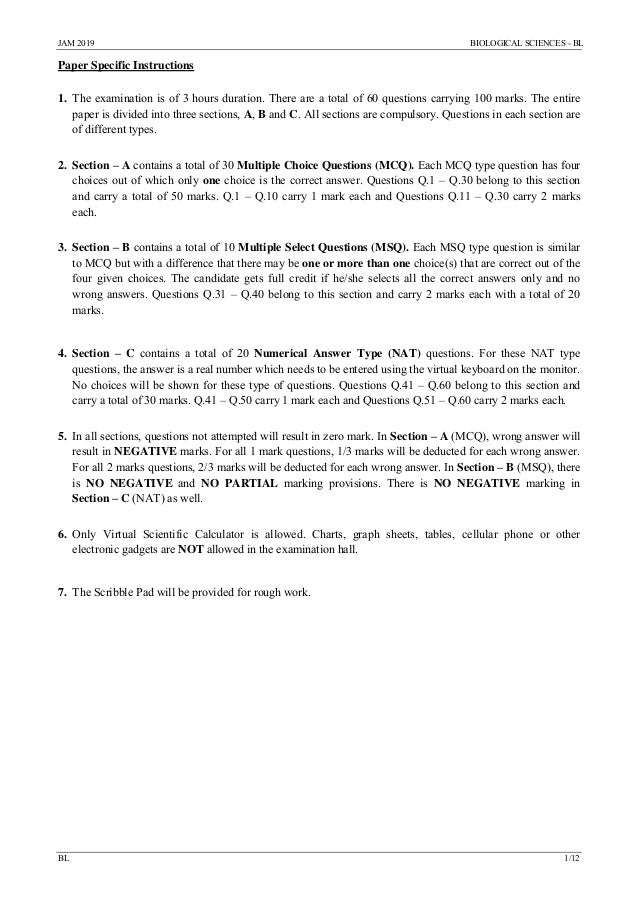 JAM 2019 BIOLOGICAL SCIENCES - BL
BL 1/12
Paper Specific Instructions
1. The examination is of 3 hours duration. There are a total of 60 questions carrying 100 marks. The entire
paper is divided into three sections, A, B and C. All sections are compulsory. Questions in each section are
of different types.
2. Section – A contains a total of 30 Multiple Choice Questions (MCQ). Each MCQ type question has four
choices out of which only one choice is the correct answer. Questions Q.1 – Q.30 belong to this section
and carry a total of 50 marks. Q.1 – Q.10 carry 1 mark each and Questions Q.11 – Q.30 carry 2 marks
each.
3. Section – B contains a total of 10 Multiple Select Questions (MSQ). Each MSQ type question is similar
to MCQ but with a difference that there may be one or more than one choice(s) that are correct out of the
four given choices. The candidate gets full credit if he/she selects all the correct answers only and no
wrong answers. Questions Q.31 – Q.40 belong to this section and carry 2 marks each with a total of 20
marks.
4. Section – C contains a total of 20 Numerical Answer Type (NAT) questions. For these NAT type
questions, the answer is a real number which needs to be entered using the virtual keyboard on the monitor.
No choices will be shown for these type of questions. Questions Q.41 – Q.60 belong to this section and
carry a total of 30 marks. Q.41 – Q.50 carry 1 mark each and Questions Q.51 – Q.60 carry 2 marks each.
5. In all sections, questions not attempted will result in zero mark. In Section – A (MCQ), wrong answer will
result in NEGATIVE marks. For all 1 mark questions, 1/3 marks will be deducted for each wrong answer.
For all 2 marks questions, 2/3 marks will be deducted for each wrong answer. In Section – B (MSQ), there
is NO NEGATIVE and NO PARTIAL marking provisions. There is NO NEGATIVE marking in
Section – C (NAT) as well.
6. Only Virtual Scientific Calculator is allowed. Charts, graph sheets, tables, cellular phone or other
electronic gadgets are NOT allowed in the examination hall.
7. The Scribble Pad will be provided for rough work.
 