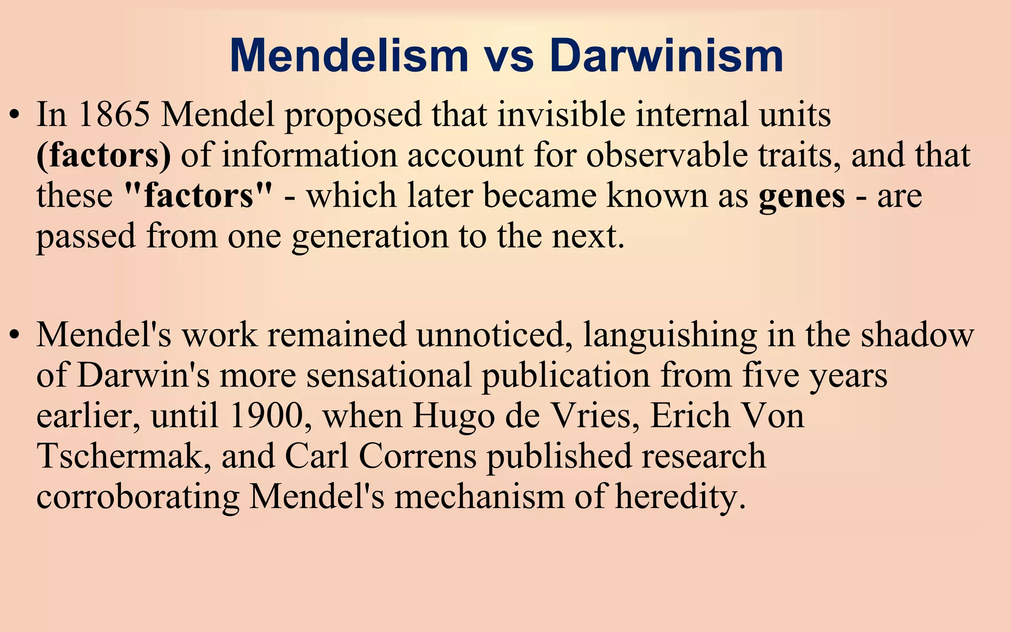 Mendelism vs Darwinism
• In 1865 Mendel proposed that invisible internal units
(factors) of information account for observable traits, and that
these "factors" - which later became known as genes - are
passed from one generation to the next.
• Mendel's work remained unnoticed, languishing in the shadow
of Darwin's more sensational publication from five years
earlier, until 1900, when Hugo de Vries, Erich Von
Tschermak, and Carl Correns published research
corroborating Mendel's mechanism of heredity.
 