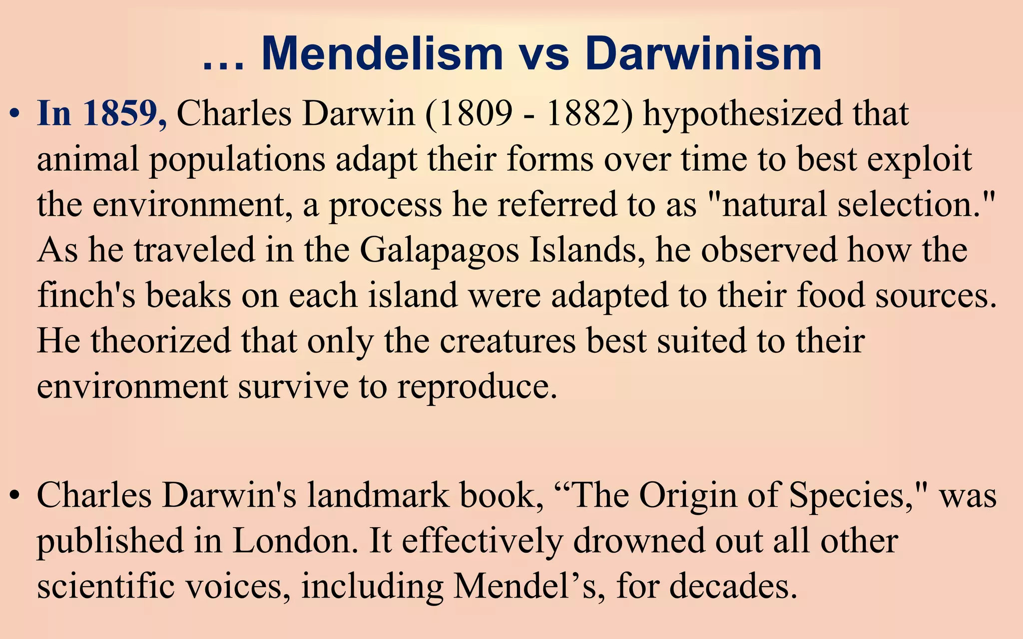 … Mendelism vs Darwinism
• In 1859, Charles Darwin (1809 - 1882) hypothesized that
animal populations adapt their forms over time to best exploit
the environment, a process he referred to as "natural selection."
As he traveled in the Galapagos Islands, he observed how the
finch's beaks on each island were adapted to their food sources.
He theorized that only the creatures best suited to their
environment survive to reproduce.
• Charles Darwin's landmark book, “The Origin of Species," was
published in London. It effectively drowned out all other
scientific voices, including Mendel’s, for decades.
 