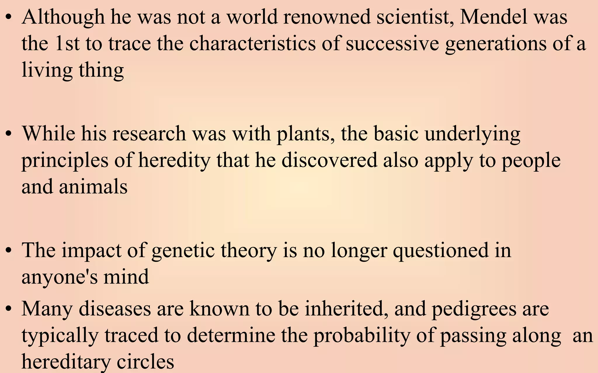 • Although he was not a world renowned scientist, Mendel was
the 1st to trace the characteristics of successive generations of a
living thing
• While his research was with plants, the basic underlying
principles of heredity that he discovered also apply to people
and animals
• The impact of genetic theory is no longer questioned in
anyone's mind
• Many diseases are known to be inherited, and pedigrees are
typically traced to determine the probability of passing along an
hereditary circles
 