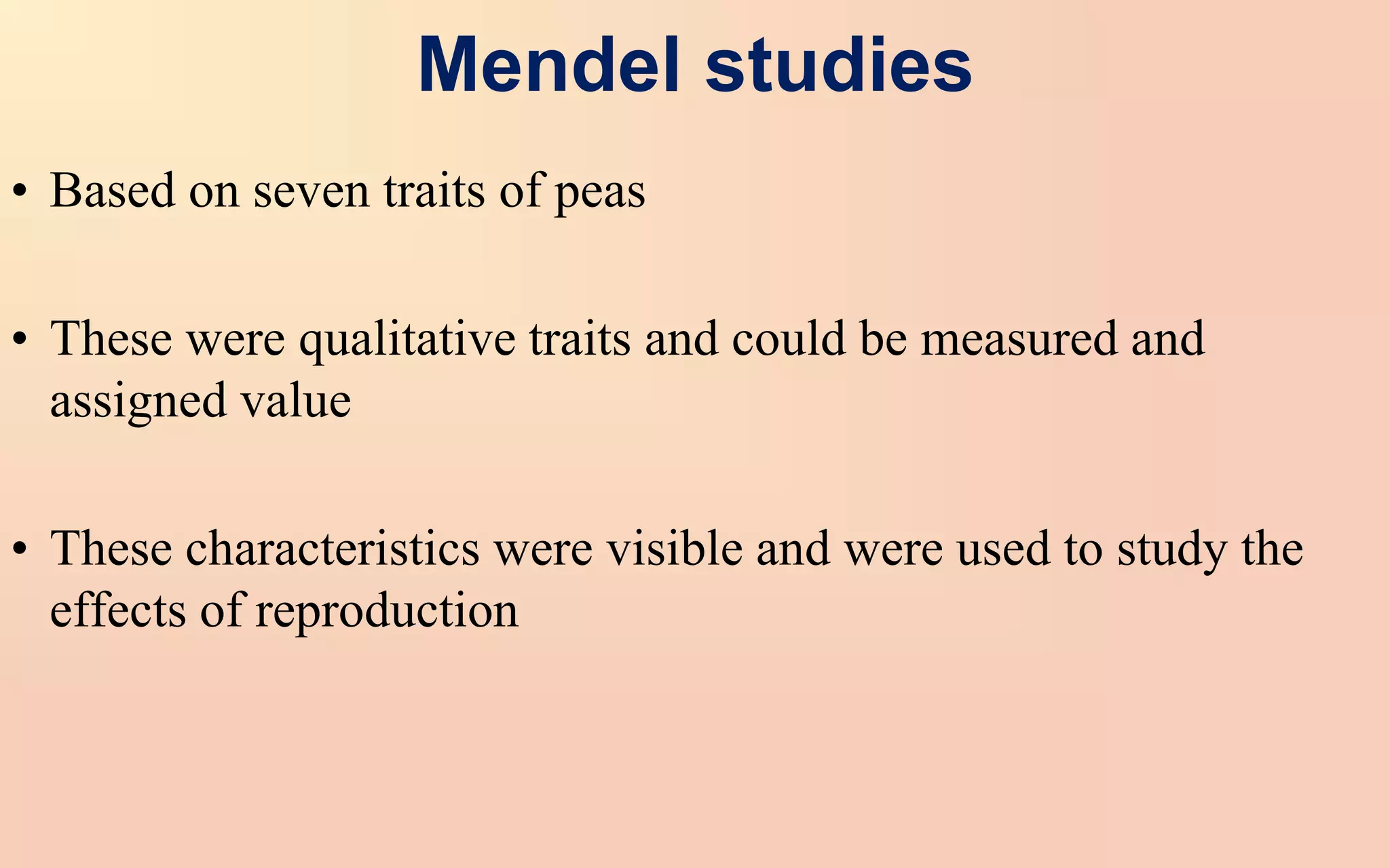 Mendel studies
• Based on seven traits of peas
• These were qualitative traits and could be measured and
assigned value
• These characteristics were visible and were used to study the
effects of reproduction
 