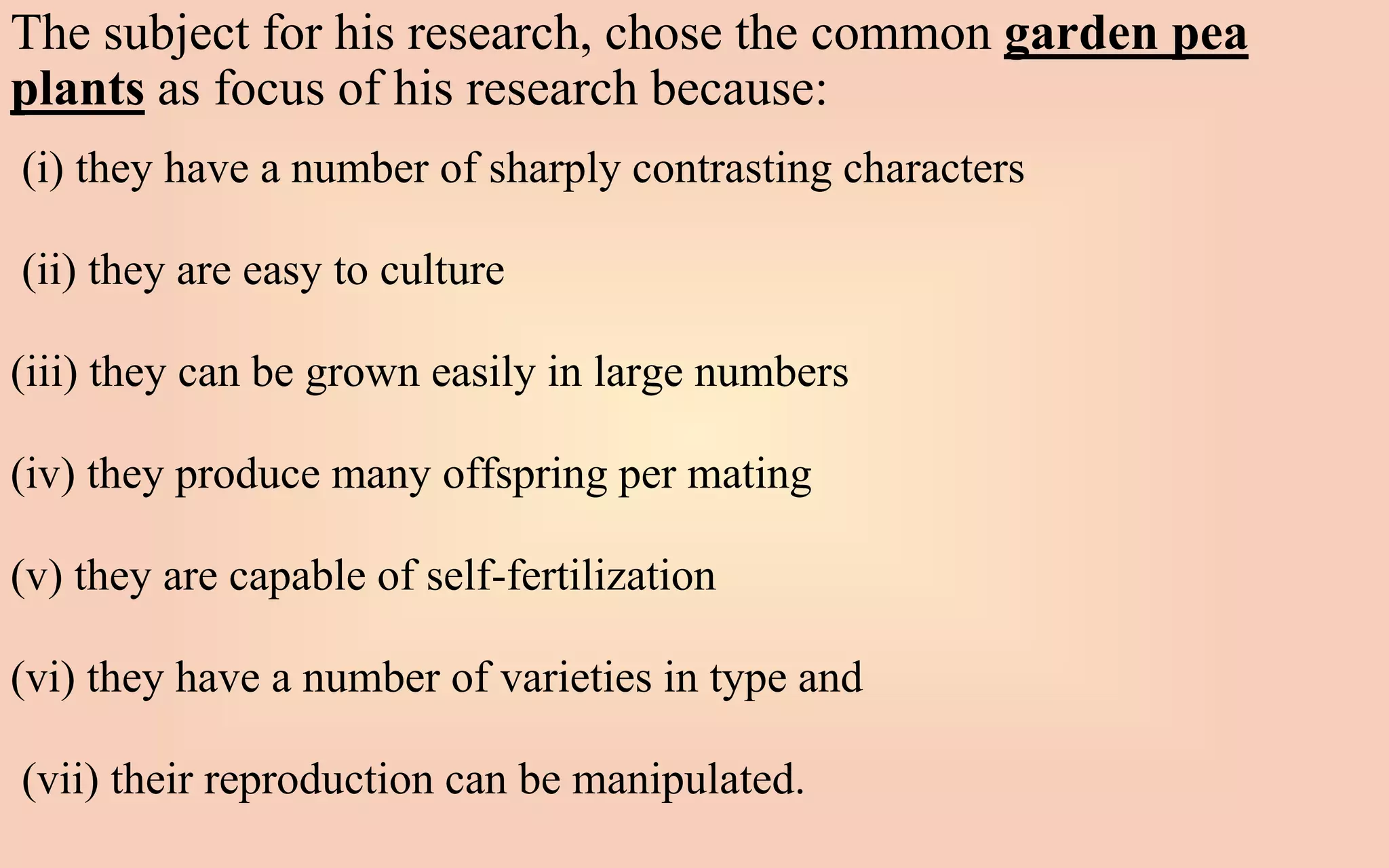 The subject for his research, chose the common garden pea
plants as focus of his research because:
(i) they have a number of sharply contrasting characters
(ii) they are easy to culture
(iii) they can be grown easily in large numbers
(iv) they produce many offspring per mating
(v) they are capable of self-fertilization
(vi) they have a number of varieties in type and
(vii) their reproduction can be manipulated.
 