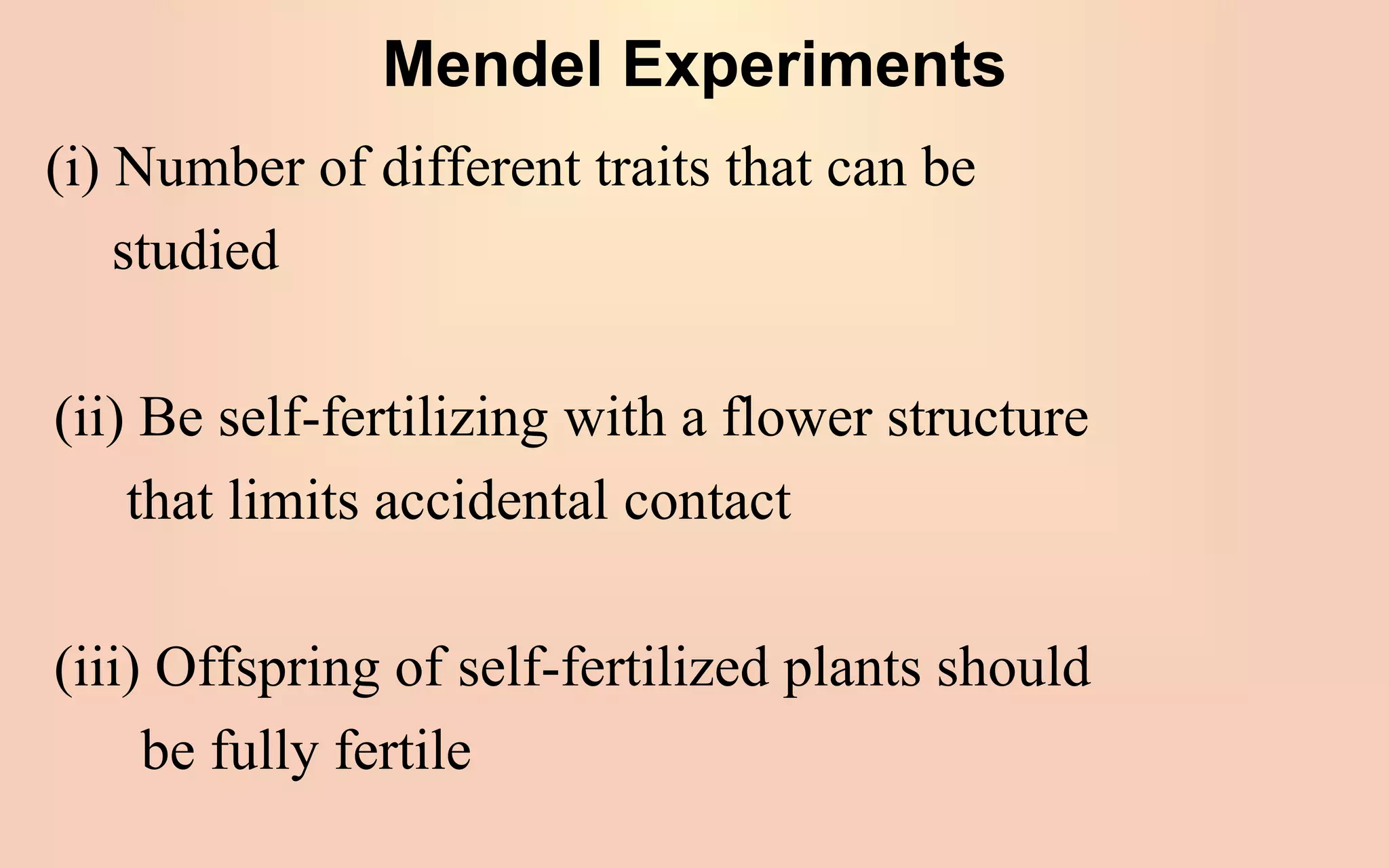 Mendel Experiments
(i) Number of different traits that can be
studied
(ii) Be self-fertilizing with a flower structure
that limits accidental contact
(iii) Offspring of self-fertilized plants should
be fully fertile
 