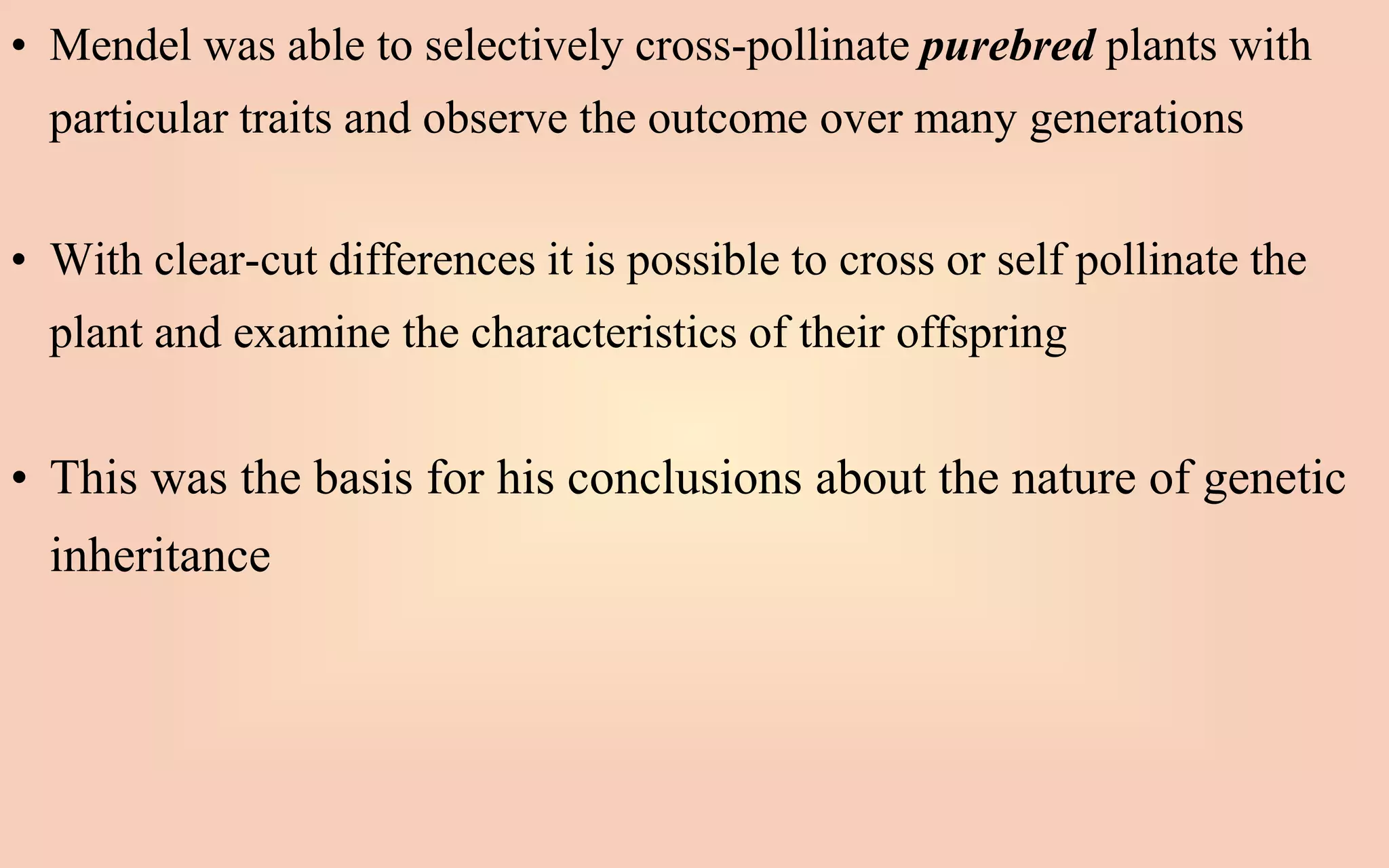 • Mendel was able to selectively cross-pollinate purebred plants with
particular traits and observe the outcome over many generations
• With clear-cut differences it is possible to cross or self pollinate the
plant and examine the characteristics of their offspring
• This was the basis for his conclusions about the nature of genetic
inheritance
 