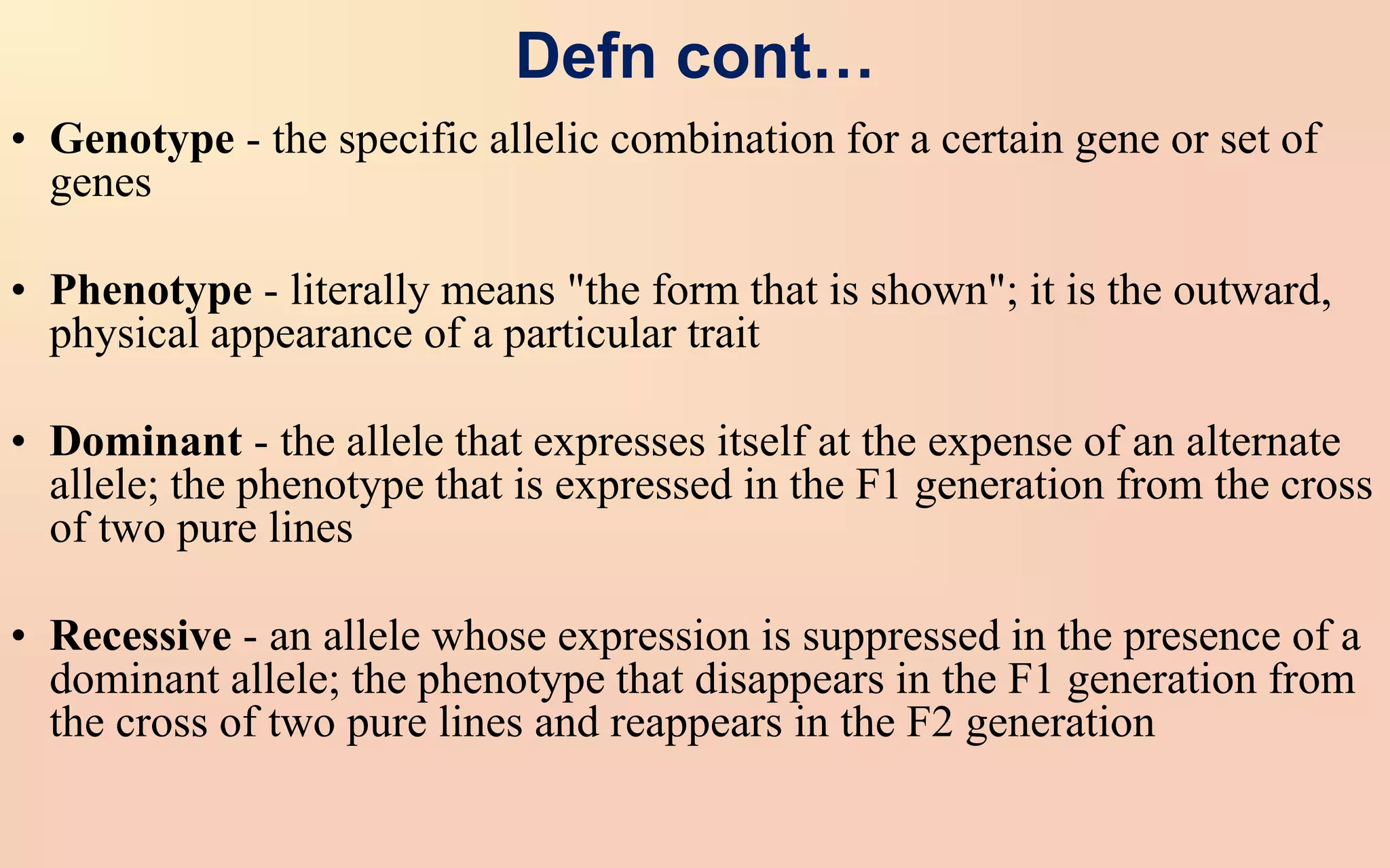 Defn cont…
• Genotype - the specific allelic combination for a certain gene or set of
genes
• Phenotype - literally means "the form that is shown"; it is the outward,
physical appearance of a particular trait
• Dominant - the allele that expresses itself at the expense of an alternate
allele; the phenotype that is expressed in the F1 generation from the cross
of two pure lines
• Recessive - an allele whose expression is suppressed in the presence of a
dominant allele; the phenotype that disappears in the F1 generation from
the cross of two pure lines and reappears in the F2 generation
 