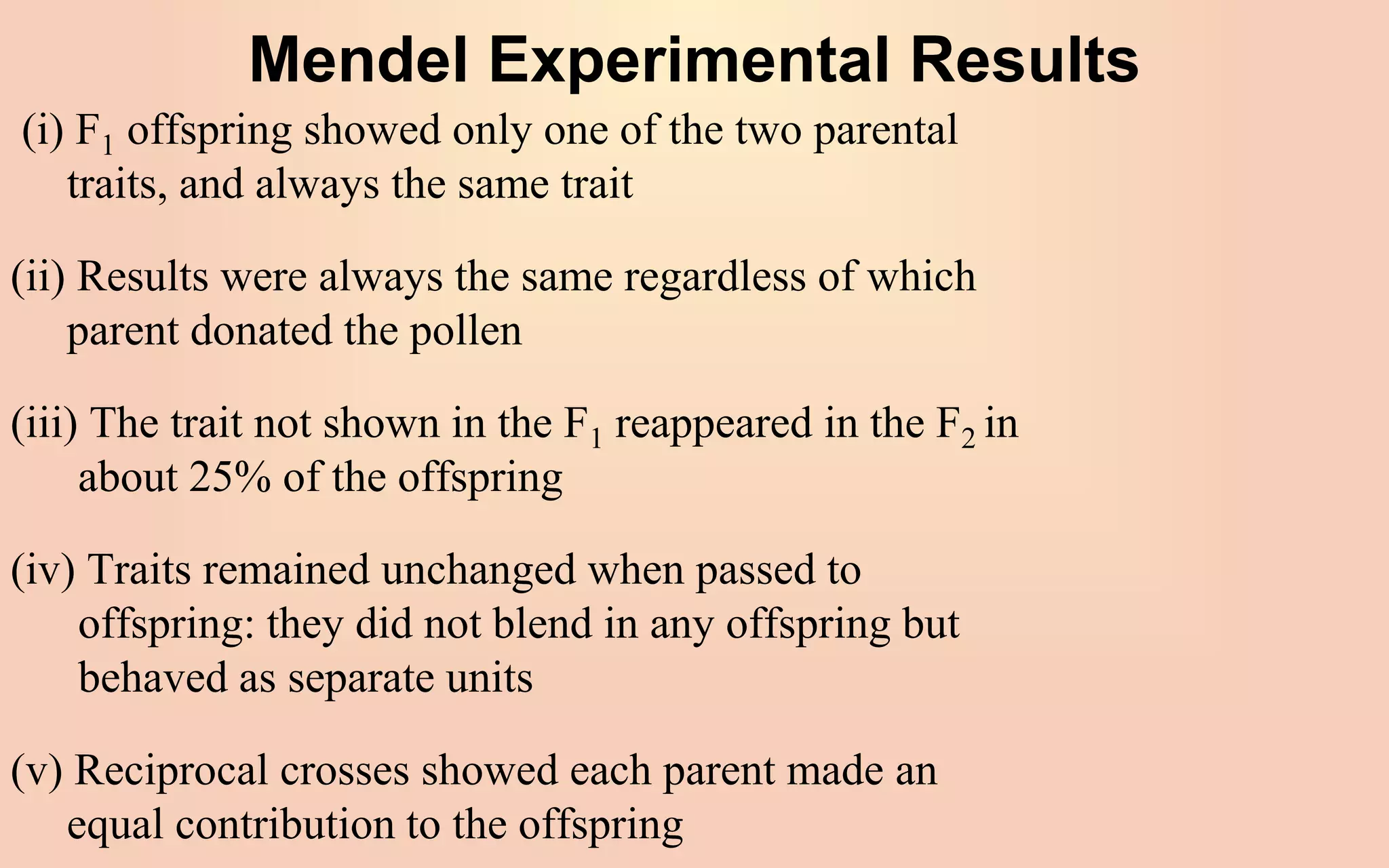 Mendel Experimental Results
(i) F1 offspring showed only one of the two parental
traits, and always the same trait
(ii) Results were always the same regardless of which
parent donated the pollen
(iii) The trait not shown in the F1 reappeared in the F2 in
about 25% of the offspring
(iv) Traits remained unchanged when passed to
offspring: they did not blend in any offspring but
behaved as separate units
(v) Reciprocal crosses showed each parent made an
equal contribution to the offspring
 