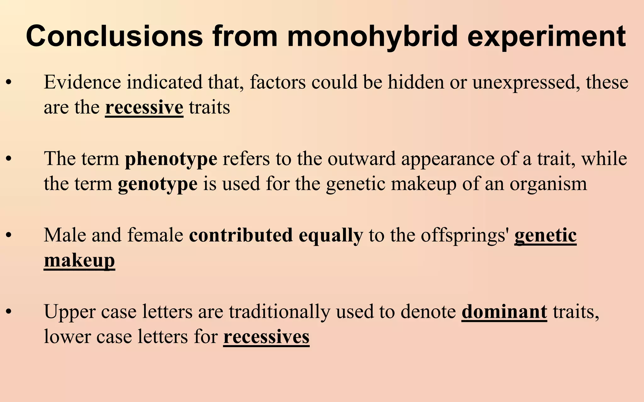 Conclusions from monohybrid experiment
• Evidence indicated that, factors could be hidden or unexpressed, these
are the recessive traits
• The term phenotype refers to the outward appearance of a trait, while
the term genotype is used for the genetic makeup of an organism
• Male and female contributed equally to the offsprings' genetic
makeup
• Upper case letters are traditionally used to denote dominant traits,
lower case letters for recessives
 