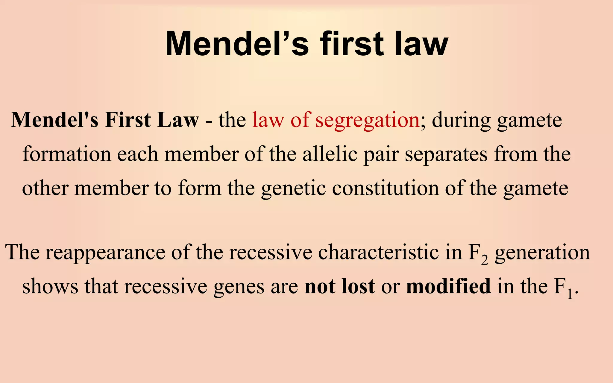 Mendel’s first law
Mendel's First Law - the law of segregation; during gamete
formation each member of the allelic pair separates from the
other member to form the genetic constitution of the gamete
The reappearance of the recessive characteristic in F2 generation
shows that recessive genes are not lost or modified in the F1.
 