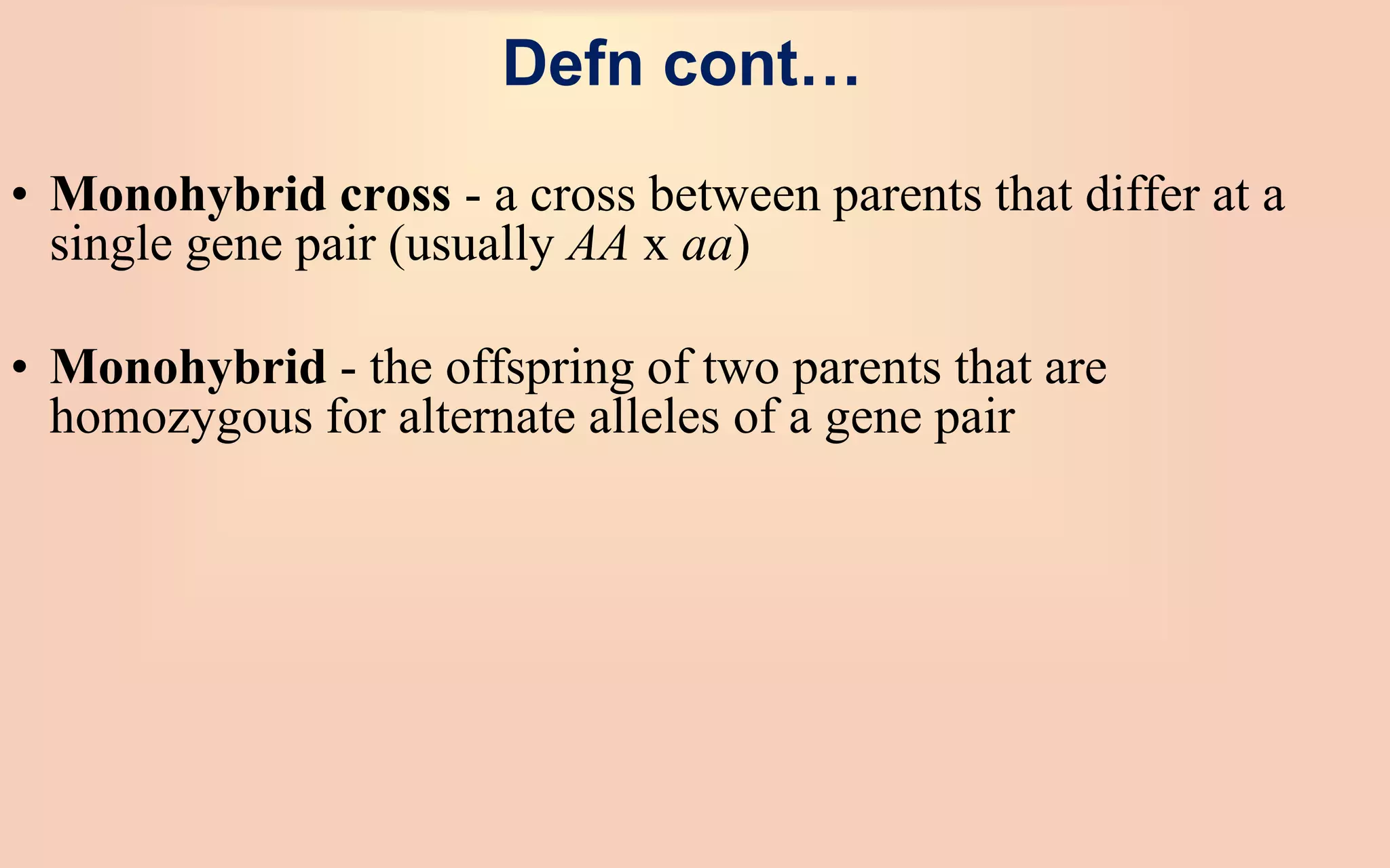 Defn cont…
• Monohybrid cross - a cross between parents that differ at a
single gene pair (usually AA x aa)
• Monohybrid - the offspring of two parents that are
homozygous for alternate alleles of a gene pair
 